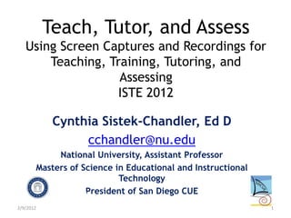 Teach, Tutor, and Assess
   Using Screen Captures and Recordings for
       Teaching, Training, Tutoring, and
                   Assessing
                   ISTE 2012

            Cynthia Sistek-Chandler, Ed D
                 cchandler@nu.edu
            National University, Assistant Professor
       Masters of Science in Educational and Instructional
                           Technology
                   President of San Diego CUE
2/9/2012                                                     1
 