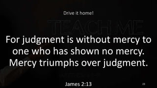 Drive it home!
For judgment is without mercy to
one who has shown no mercy.
Mercy triumphs over judgment.
James 2:13 23
 