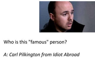 Who is this "famous" person?

A: Carl Pilkington from Idiot Abroad
 