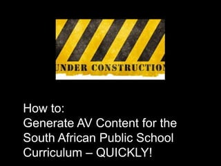 How to:
Generate AV Content for the
South African Public School
Curriculum – QUICKLY!
 
