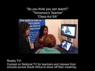 “So you think you can teach?”
“Tomorrow’s Teacher”
“Class Act SA”
Reality TV!
Contest on National TV for teachers and classes from
schools across South Africa to show off their creativity.
 