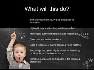 What will this do?
Stimulate rapid creativity and innovation in
education.
Highlight new and exciting teaching methods.
Make local curriculum relevant and meaningful.
Celebrate innovative teachers.
Build a resource of online teaching video material
Encourage the use of highly visual, multisensory
multimedia tech in the classroom.
Increase morale and enthusiasm in the teaching
profession.
 