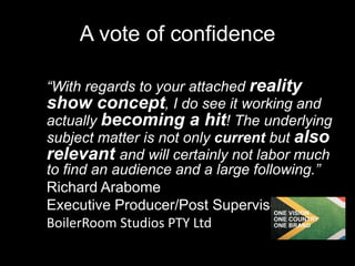 A vote of confidence
“With regards to your attached reality
show concept, I do see it working and
actually becoming a hit! The underlying
subject matter is not only current but also
relevant and will certainly not labor much
to find an audience and a large following.”
Richard Arabome
Executive Producer/Post Supervisor
BoilerRoom Studios PTY Ltd
 