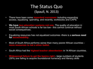 The Status Quo
(Spaull, N. 2013)
• There have been some important successes including expanding
access, equalizing spending, and recently, workbooks and CAPS.
• We have two education systems not one. The quality of education in
most South African schools is far too low - this cannot continue without
social consequences.
• Equalizing resources has not equalized outcomes -there is a serious need
for accountability.
• Most of South Africa performs worse than many poorer African countries -
more resources is not a silver bullet.
• South Africa had the highest teacher absenteeism in 14 African countries.
• Widespread failure to get the basics right - large numbers of students
(30%) are failing to acquire foundational numeracy and literacy skills
 