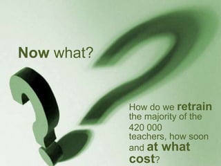Now what?
How do we retrain
the majority of the
420 000
teachers, how soon
and at what
cost?
 