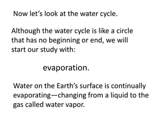 Now let’s look at the water cycle.

Although the water cycle is like a circle
that has no beginning or end, we will
start our study with:

          evaporation.
Water on the Earth’s surface is continually
evaporating—changing from a liquid to the
gas called water vapor.
 