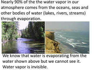 Nearly 90% of the the water vapor in our
atmosphere comes from the oceans, seas and
other bodies of water (lakes, rivers, streams)
through evaporation.




                 Free photos for educational use
                 http://www.oceansart.us/

We know that water is evaporating from the
water shown above but we cannot see it.
Water vapor is invisible.
 