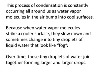This process of condensation is constantly
occurring all around us as water vapor
molecules in the air bump into cool surfaces.

Because when water vapor molecules
strike a cooler surface, they slow down and
sometimes change into tiny droplets of
liquid water that look like “fog”.

Over time, these tiny droplets of water join
together forming larger and larger drops.
 