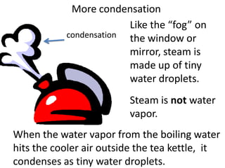 More condensation
                        Like the “fog” on
           condensation the window or
                        mirror, steam is
                        made up of tiny
                        water droplets.
                         Steam is not water
                         vapor.
When the water vapor from the boiling water
hits the cooler air outside the tea kettle, it
condenses as tiny water droplets.
 