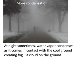 More condensation




At night sometimes, water vapor condenses
as it comes in contact with the cool ground
creating fog—a cloud on the ground.
 