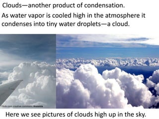 Clouds—another product of condensation.
As water vapor is cooled high in the atmosphere it
condenses into tiny water droplets—a cloud.




Flickr.com creative commons Anosmia


   Here we see pictures of clouds high up in the sky.
 