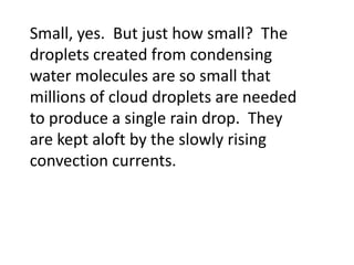 Small, yes. But just how small? The
droplets created from condensing
water molecules are so small that
millions of cloud droplets are needed
to produce a single rain drop. They
are kept aloft by the slowly rising
convection currents.
 