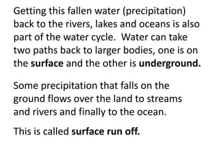 Getting this fallen water (precipitation)
back to the rivers, lakes and oceans is also
part of the water cycle. Water can take
two paths back to larger bodies, one is on
the surface and the other is underground.

Some precipitation that falls on the
ground flows over the land to streams
and rivers and finally to the ocean.
This is called surface run off.
 