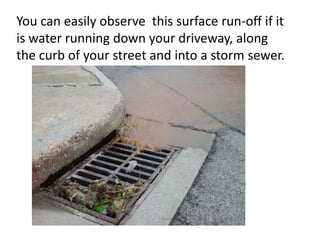 You can easily observe this surface run-off if it
is water running down your driveway, along
the curb of your street and into a storm sewer.
 