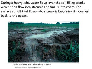 During a heavy rain, water flows over the soil filling creeks
which then flow into streams and finally into rivers. The
surface runoff that flows into a creek is beginning its journey
back to the ocean.




        Surface run-off from a farm field in Iowa
          Wikipedia Creative Commons Attribution
 