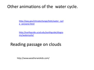 Other animations of the water cycle.

     http://epa.gov/climatechange/kids/water_cycl
     e_version2.html


     http://earthguide.ucsd.edu/earthguide/diagra
     ms/watercycle/



 Reading passage on clouds

    http://www.weatherwizkids.com/
 