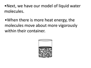•Next, we have our model of liquid water
molecules.
•When there is more heat energy, the
molecules move about more vigorously
within their container.
 