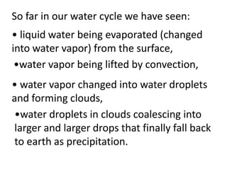 So far in our water cycle we have seen:
• liquid water being evaporated (changed
into water vapor) from the surface,
 •water vapor being lifted by convection,
• water vapor changed into water droplets
and forming clouds,
 •water droplets in clouds coalescing into
 larger and larger drops that finally fall back
 to earth as precipitation.
 