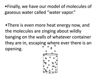 •Finally, we have our model of molecules of
gaseous water called “water vapor.”

•There is even more heat energy now, and
the molecules are zinging about wildly
banging on the walls of whatever container
they are in, escaping where ever there is an
opening.
 