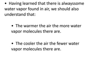 • Having learned that there is alwayssome
water vapor found in air, we should also
understand that:

   • The warmer the air the more water
   vapor molecules there are.

   • The cooler the air the fewer water
   vapor molecules there are.
 