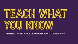 TEACH WHAT
YOU KNOWTRANSLATING TECHNICAL KNOWLEDGE INTO CURRICULUM
 