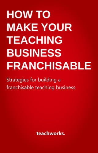 HOW TO
MAKE YOUR
TEACHING
BUSINESS
FRANCHISABLE
teachworks.
Strategies for building a
franchisable teaching business
 
