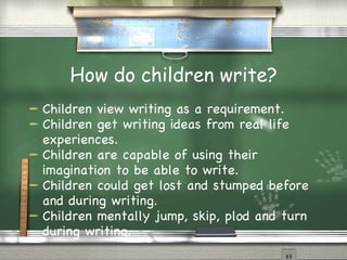 How do children write? Children view writing as a requirement. Children get writing ideas from real life experiences. Children are capable of using their imagination to be able to write. Children could get lost and stumped before and during writing. Children mentally jump, skip, plod and turn during writing. 