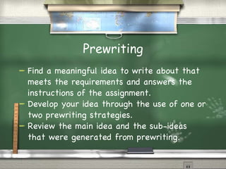 Prewriting Find a meaningful idea to write about that meets the requirements and answers the instructions of the assignment. Develop your idea through the use of one or two prewriting strategies. Review the main idea and the sub-ideas that were generated from prewriting . 