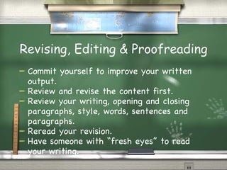 Revising, Editing & Proofreading Commit yourself to improve your written output. Review and revise the content first. Review your writing, opening and closing paragraphs, style, words, sentences and paragraphs. Reread your revision. Have someone with “fresh eyes” to read your writing. 