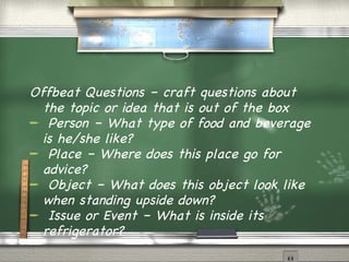 Offbeat Questions – craft questions about the topic or idea that is out of the box Person – What type of food and beverage is he/she like? Place – Where does this place go for advice? Object – What does this object look like when standing upside down? Issue or Event – What is inside its refrigerator? 