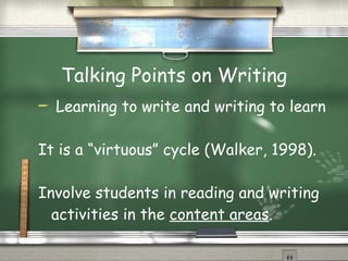 Talking Points on Writing Learning to write and writing to learn It is a “virtuous” cycle (Walker, 1998). Involve students in reading and writing activities in the  content areas . 