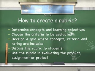 How to create a rubric? Determine concepts and learning objectives Choose the criteria to be evaluated Develop a grid where concepts, criteria and rating are included Discuss the rubric to students Use the rubric in evaluating the product, assignment or project 