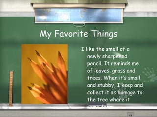 My Favorite Things I like the smell of a newly sharpened pencil. It reminds me of leaves, grass and trees. When it’s small and stubby, I keep and collect it as homage to the tree where it came from. 