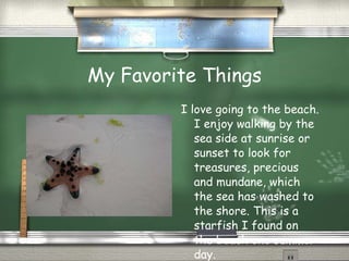 My Favorite Things I love going to the beach. I enjoy walking by the sea side at sunrise or sunset to look for treasures, precious and mundane, which the sea has washed to the shore. This is a starfish I found on the beach one summer day.  