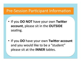 Pre-­‐Session	
  Par4cipant	
  Informa4on	
  

 •  If	
  you	
  DO	
  NOT	
  have	
  your	
  own	
  Twi(er	
  
    account,	
  please	
  sit	
  in	
  the	
  OUTSIDE	
  
    sea4ng.	
  

 •  If	
  you	
  DO	
  have	
  your	
  own	
  Twi(er	
  account	
  
    and	
  you	
  would	
  like	
  to	
  be	
  a	
  “student”	
  
    please	
  sit	
  at	
  the	
  INNER	
  tables.	
  
 