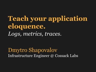 Teach your application
eloquence.
Logs, metrics, traces.
Dmytro Shapovalov
Infrastructure Engineer @ Cossack Labs
 
