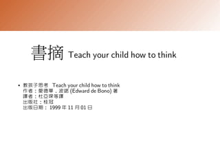 書摘 Teach your child how to think
●   教孩子思考 Teach your child how to think
    作者：愛德華．波諾 (Edward de Bono) 著
    譯者：杜亞琛等譯
    出版社：桂冠
    出版日期： 1999 年 11 月 01 日
 