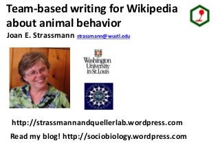 Strassmann/ Queller lab group
Team-based writing for Wikipedia
about animal behavior
Joan E. Strassmann strassmann@wustl.edu
http://strassmannandquellerlab.wordpress.com
Read my blog! http://sociobiology.wordpress.com
 
