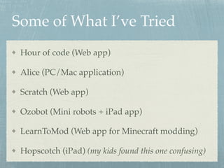 Some of What I’ve Tried
Hour of code (Web app)
Alice (PC/Mac application)
Scratch (Web app)
Ozobot (Mini robots + iPad app)
LearnToMod (Web app for Minecraft modding)
Hopscotch (iPad) (my kids found this one confusing)
 