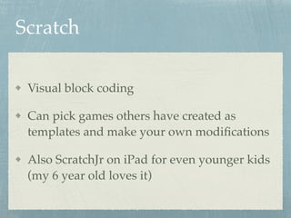 Scratch
Visual block coding
Can pick games others have created as
templates and make your own modiﬁcations
Also ScratchJr on iPad for even younger kids
(my 6 year old loves it)
 