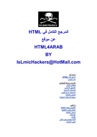‫اﻟﻤﺮﺟﻊ اﻟﻜﺎﻣﻞ ﻓﻲ ‪HTML‬‬
          ‫ﻋﻦ ﻣﻮﻗﻊ‬
       ‫‪HTML4ARAB‬‬
            ‫‪BY‬‬
‫‪IsLmicHackers@HotMail.com‬‬

                          ‫اﻟـﺒـﺪاﯾﻪ ﻫﻨﺎ‬
                                   ‫> أﺑﺪأ ﻫﻨﺎ‬
                         ‫ﻣﺎ ﻫﻲ ال? ‪HTML‬‬
                                ‫ﻣﺎذا أﺣﺘﺎج ؟‬
                     ‫>دروس ﺳﺮﯾﻌﻪ ﻟﻠﻤﺒﺘﺪﺋﯿﻦ‬
                                ‫ﺻﻔﺤﺘﻲ اﻷوﻟﻰ‬
                             ‫اﻟﺘﻨﺴﯿﻖ اﻷﺳﺎﺳﻲ‬
                            ‫اﻟﻮﺻﻼت اﻷﺳﺎﺳﯿﻪ‬
                        ‫أﺳﺎﺳﯿﺎت إدراج اﻟﺼﻮر‬
                               ‫ﺧﻮاص اﻟﺼﻔﺤﺔ‬
                     ‫ﻣﺮﺟﻊ اﻟﻤﺴﺎﺣﺎت اﻟﻤﺠﺎﻧﯿﻪ‬

                    ‫اﻟﺪروس اﻟﻤﺘﺨﺼﺼﻪ‬
                                   ‫> اﻟﻨﺺ‬
                      ‫اﻟﻌﻨﺎوﯾﻦ وﺣﺠﻢ اﻟﺨﻄﻮط‬
                       ‫أﺷﻜﺎل وأﻟﻮان اﻟﺨﻄﻮط‬
                             ‫اﻟﺮﻣﻮز اﻟﺨﺎﺻﻪ‬
                                  ‫اﻟﻮﺻﻼت‬
                                    ‫اﻟﻘﻮاﺋﻢ‬
                     ‫ﻗﺎﺋﻤﺔ ﺑﺠﻤﯿﻊ وﺳﻮم اﻟﻨﺺ‬
                             ‫اﻟﻨﺺ اﻟﻤﺘﺤﺮك‬
 