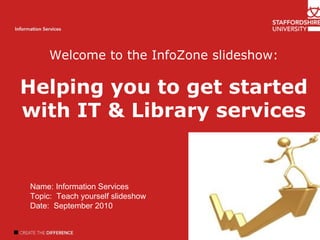 Welcome Introduction Author name Information Services Welcome to the InfoZone slideshow: Helping you to get started with IT & Library services Name: Information Services  Topic:  Teach yourself slideshow Date:  September 2010 