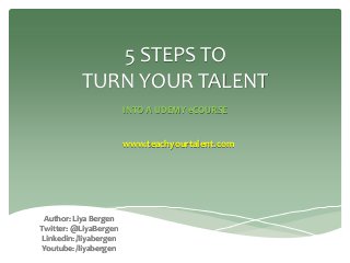 5 STEPS TO TURN YOUR TALENT 
INTO A UDEMY eCOURSE 
Author: Liya Bergen 
Twitter: @LiyaBergen 
Linkedin: /liyabergen 
Youtube: /liyabergen 
www.teachyourtalent.com  