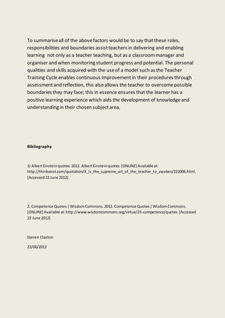 To summariseall of the abovefactors would be to say that these roles,
responsibilities and boundaries assistteachers in delivering and enabling
learning not only as a teacher teaching, but as a classroommanager and
organiser and when monitoring student progress and potential. The personal
qualities and skills acquired with the useof a model such as the Teacher
Training Cycle enables continuous improvementin their procedures through
assessmentand reflection, this also allows the teacher to overcomepossible
boundaries they may face; this in essence ensures that the learner has a
positive learning experience which aids the development of knowledgeand
understanding in their chosen subjectarea.
Bibliography
1) AlbertEinsteinquotes.2012. AlbertEinsteinquotes.[ONLINE] Availableat:
http://thinkexist.com/quotation/it_is_the_supreme_art_of_the_teacher_to_awaken/222006.html.
[Accessed22 June 2012].
2. Competence Quotes|WisdomCommons.2012. Competence Quotes|WisdomCommons.
[ONLINE] Available at:http://www.wisdomcommons.org/virtue/23-competence/quotes.[Accessed
22 June 2012]
Darren Claxton
22/06/2012
 