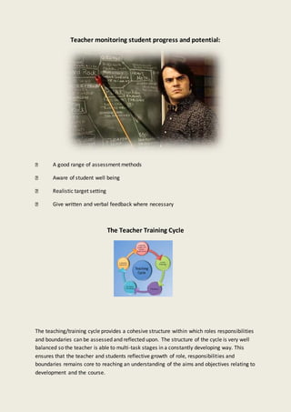 Teacher monitoring student progress and potential:
A good range of assessment methods
Aware of student well being
Realistic target setting
Give written and verbal feedback where necessary
The Teacher Training Cycle
The teaching/training cycle provides a cohesive structure within which roles responsibilities
and boundaries can be assessed and reflected upon. The structure of the cycle is very well
balanced so the teacher is able to multi-task stages in a constantly developing way. This
ensures that the teacher and students reflective growth of role, responsibilities and
boundaries remains core to reaching an understanding of the aims and objectives relating to
development and the course.
 