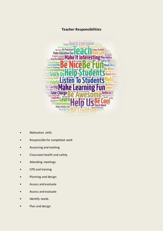 Teacher Responsibilities
• Motivation skills
• Responsible for completed work
• Assessing and marking
• Classroom health and safety
• Attending meetings
• CPD and training
• Planning and design
• Assess and evaluate
• Assess and evaluate
• Identify needs
• Plan and design
 