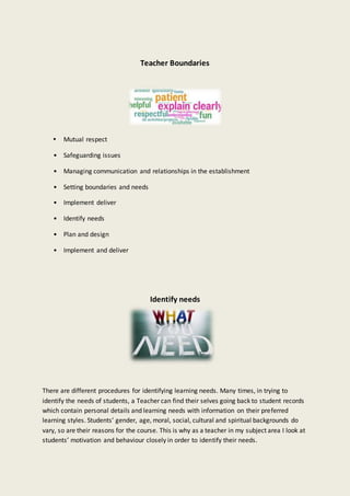 Teacher Boundaries
 Mutual respect
• Safeguarding issues
• Managing communication and relationships in the establishment
• Setting boundaries and needs
• Implement deliver
• Identify needs
• Plan and design
• Implement and deliver
Identify needs
There are different procedures for identifying learning needs. Many times, in trying to
identify the needs of students, a Teacher can find their selves going back to student records
which contain personal details and learning needs with information on their preferred
learning styles. Students’ gender, age, moral, social, cultural and spiritual backgrounds do
vary, so are their reasons for the course. This is why as a teacher in my subject area I look at
students’ motivation and behaviour closely in order to identify their needs.
 