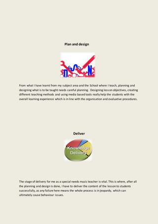 Plan and design
From what I have learnt from my subject area and the School where I teach, planning and
designing what is to be taught needs careful planning. Designing lesson objectives, creating
different teaching methods and using media based tools really help the students with the
overall learning experience which is in line with the organisation and evaluative procedures.
Deliver
The stage of delivery for me as a special needs music teacher is vital. This is where, after all
the planning and design is done, I have to deliver the content of the lesson to students
successfully, as any failure here means the whole process is in jeopardy, which can
ultimately cause behaviour issues.
 