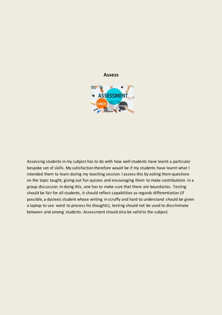 Assess
Assessing students in my subject has to do with how well students have learnt a particular
bespoke set of skills. My satisfaction therefore would be if my students have learnt what I
intended them to learn during my teaching session. I assess this by asking themquestions
on the topic taught, giving out fun quizzes and encouraging them to make contributions in a
group discussion. In doing this, one has to make sure that there are boundaries. Testing
should be fair for all students, it should reflect capabilities as regards differentiation (if
possible, a dyslexic student whose writing in scruffy and hard to understand should be given
a laptop to use word to process his thoughts), testing should not be used to discriminate
between and among students. Assessment should also be valid to the subject.
 