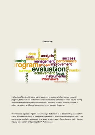 Evaluation
Evaluation of the teaching and learning process is successful when I record students’
progress, behaviour and performance with informal and formal assessment results, paying
attention to the learning methods which most enhances students’ learning in order to
adjust my present and future lesson plans for my subjects if need be.
“Competence is possessing skill and knowledge that allows us to do something successfully.
It also describes the ability to apply prior experience to new situations with good effect. Our
competency usually increases over time as we acquire more information and ability through
inquiry, observation, and participation”. Author: Anon
 